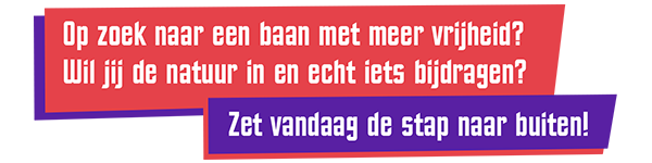 Op zoek naar een baan met meer vrijheid? Wil jij de natuur in en echt iets bijdragen? Zet vandaag de stap naar buiten! Op zoek naar een baan met meer vrijheid? Wil jij de natuur in en echt iets bijdragen? Zet vandaag de stap naar buiten!